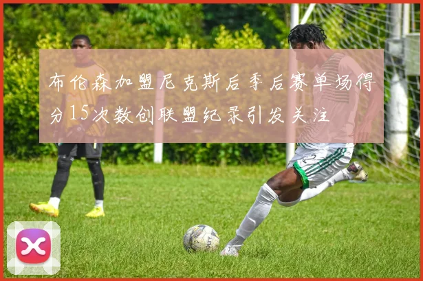 布伦森加盟尼克斯后季后赛单场得分15次数创联盟纪录引发关注