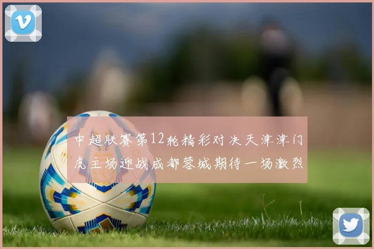 中超联赛第12轮精彩对决天津津门虎主场迎战成都蓉城期待一场激烈较量