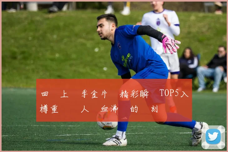 回顧上賽季金牛隊精彩瞬間TOP5入樽重溫讓人熱血沸騰的時刻