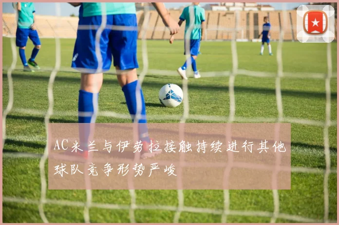 AC米兰与伊劳拉接触持续进行其他球队竞争形势严峻