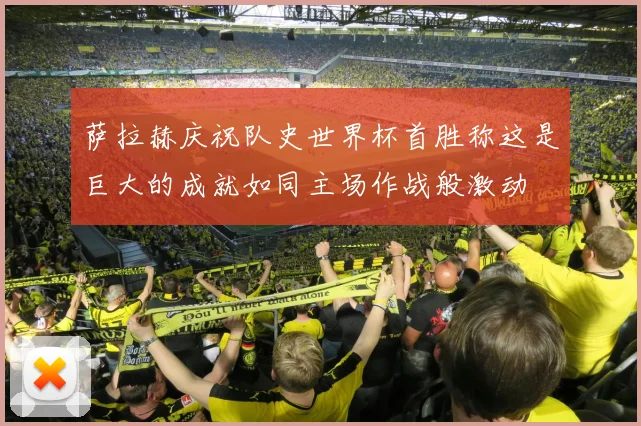 萨拉赫庆祝队史世界杯首胜称这是巨大的成就如同主场作战般激动