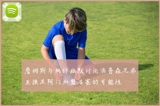 詹姆斯与纳什幽默讨论汤普森兄弟互换及阿门加盟活塞的可能性