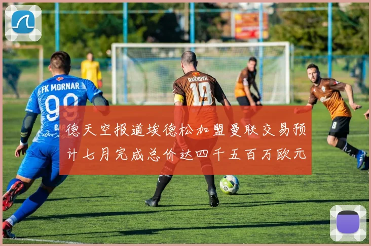 德天空报道埃德松加盟曼联交易预计七月完成总价达四千五百万欧元