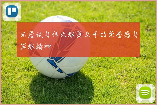 老詹谈与伟大球员交手的荣誉感与篮球精神