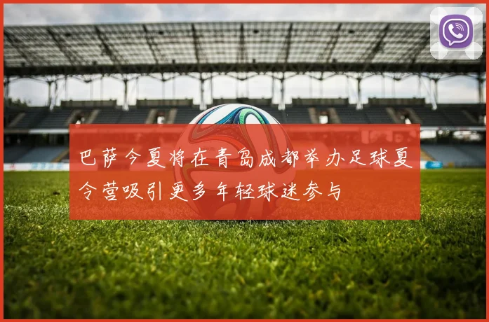 巴萨今夏将在青岛成都举办足球夏令营吸引更多年轻球迷参与