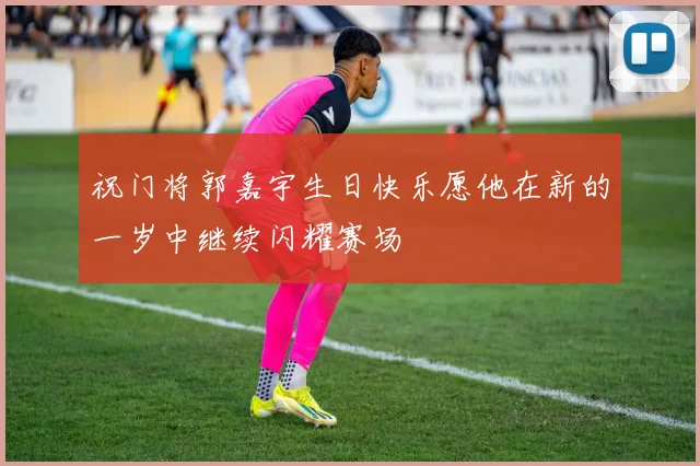 祝门将郭嘉宇生日快乐愿他在新的一岁中继续闪耀赛场