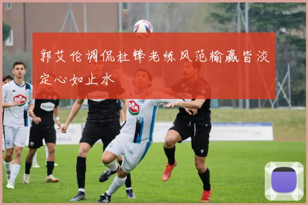 郭艾伦调侃杜锋老练风范输赢皆淡定心如止水