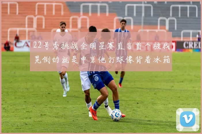 22号秀挑战全明星赛直言首个被我晃倒的就是申京他打球像背着冰箱一样笨重