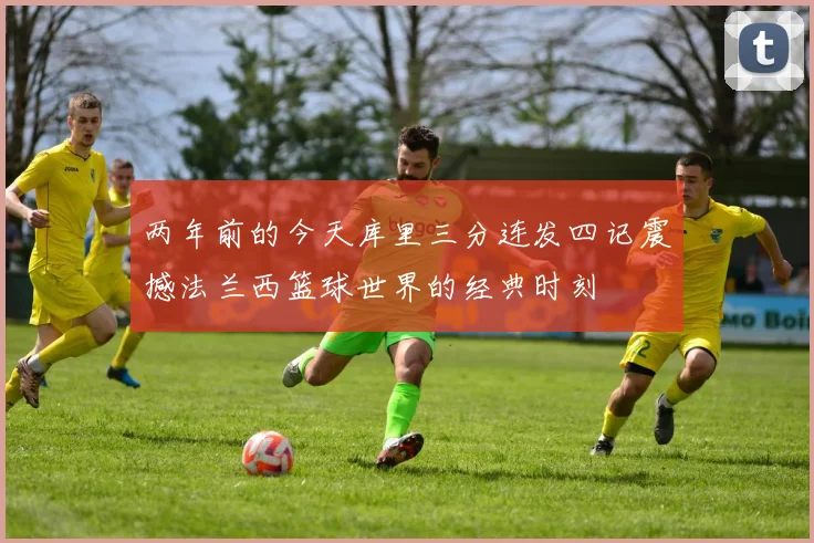两年前的今天库里三分连发四记震撼法兰西篮球世界的经典时刻