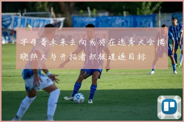 字母哥未来去向或将在选秀大会揭晓热火与开拓者积极追逐目标