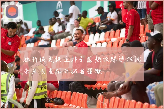 独行侠更换主帅引发热议球迷担忧未来或重蹈开拓者覆辙