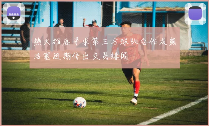 热火雄鹿寻求第三方球队合作灰熊活塞近期传出交易绯闻
