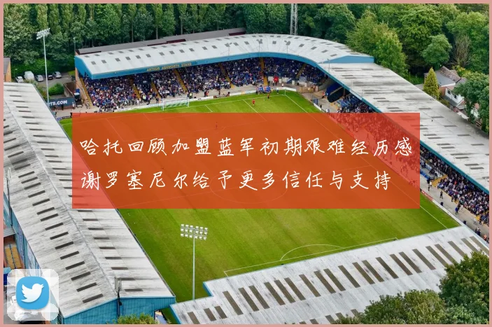 哈托回顾加盟蓝军初期艰难经历感谢罗塞尼尔给予更多信任与支持