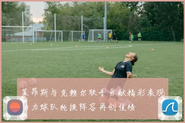 莱昂斯与克赖尔联手贡献精彩表现助力球队轮换阵容再创佳绩