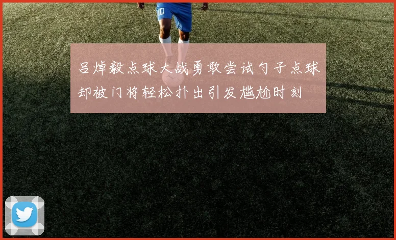 吕焯毅点球大战勇敢尝试勺子点球却被门将轻松扑出引发尴尬时刻
