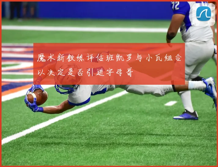 魔术新教练评估班凯罗与小瓦组合以决定是否引进字母哥