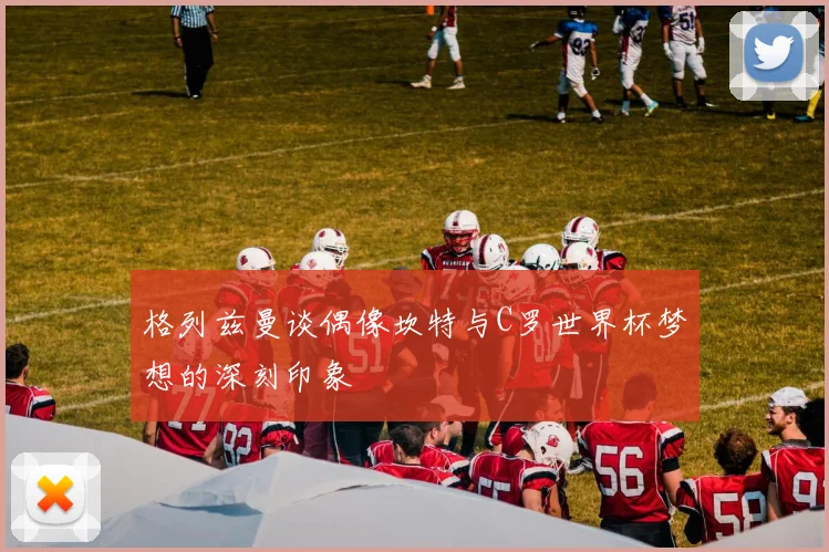 格列兹曼谈偶像坎特与C罗世界杯梦想的深刻印象