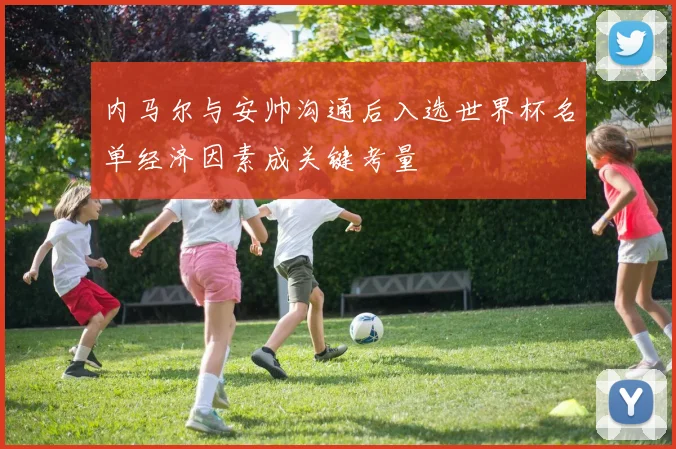 内马尔与安帅沟通后入选世界杯名单经济因素成关键考量