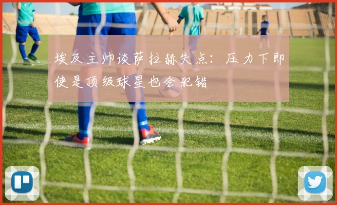 埃及主帅谈萨拉赫失点：压力下即使是顶级球星也会犯错