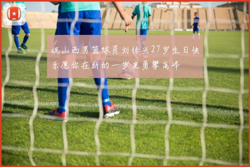 祝山西男篮球员刘传兴27岁生日快乐愿你在新的一岁里勇攀高峰