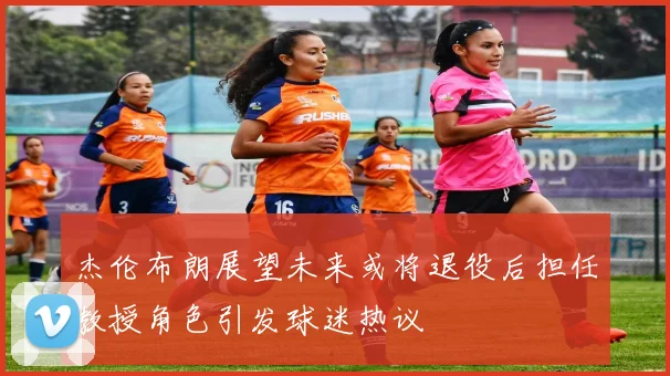 杰伦布朗展望未来或将退役后担任教授角色引发球迷热议