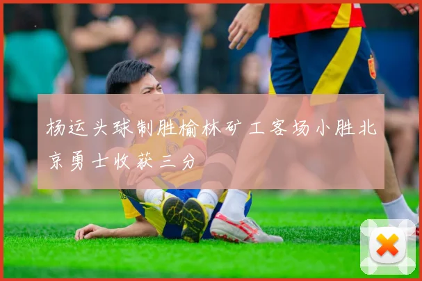 杨运头球制胜榆林矿工客场小胜北京勇士收获三分