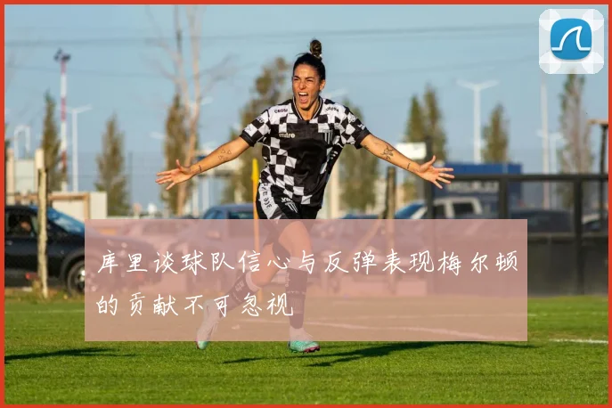 库里谈球队信心与反弹表现梅尔顿的贡献不可忽视