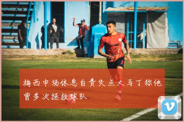 梅西中场休息自责失点大马丁称他曾多次拯救球队