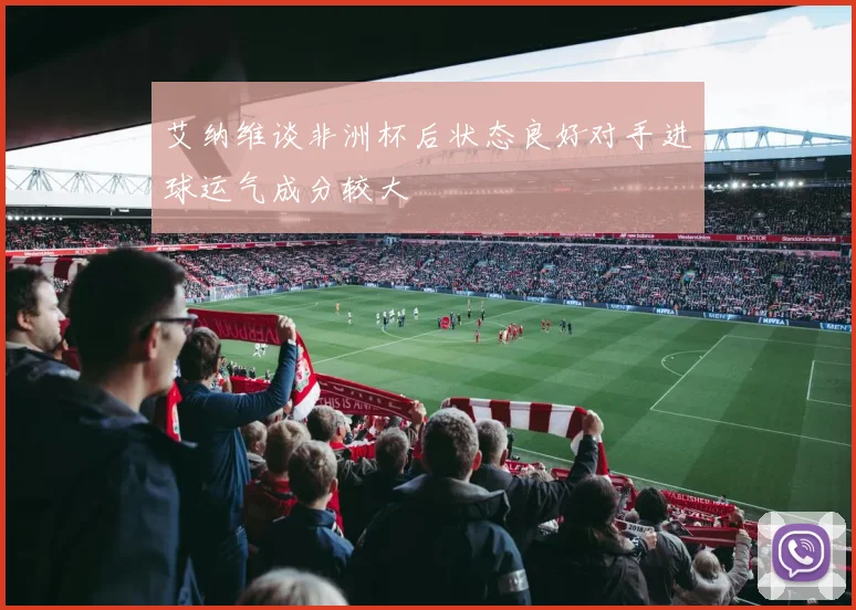 艾纳维谈非洲杯后状态良好对手进球运气成分较大
