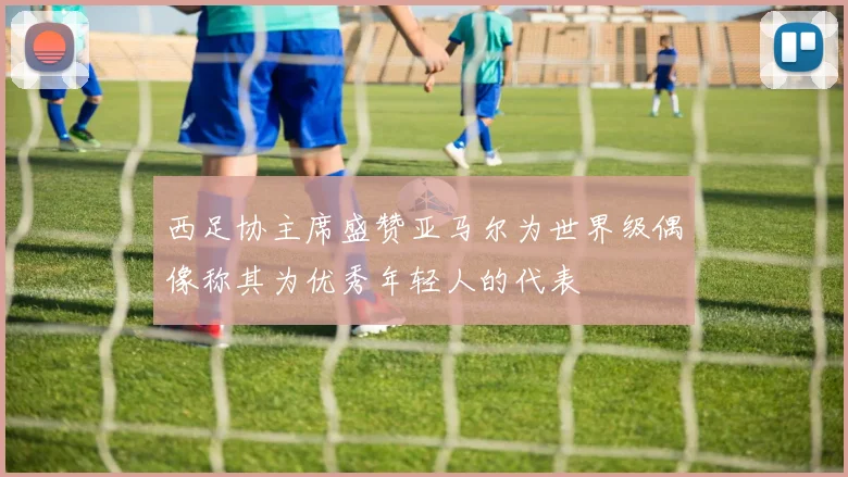 西足协主席盛赞亚马尔为世界级偶像称其为优秀年轻人的代表